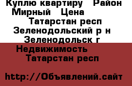 Куплю квартиру › Район ­ Мирный › Цена ­ 1 000 000 - Татарстан респ., Зеленодольский р-н, Зеленодольск г. Недвижимость »    . Татарстан респ.